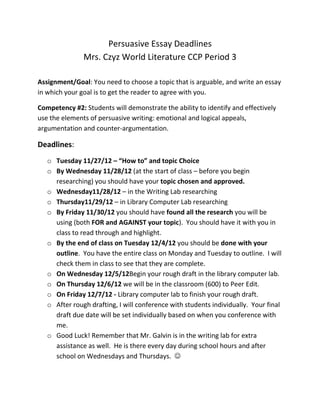 Persuasive Essay Deadlines
               Mrs. Czyz World Literature CCP Period 3

Assignment/Goal: You need to choose a topic that is arguable, and write an essay
in which your goal is to get the reader to agree with you.

Competency #2: Students will demonstrate the ability to identify and effectively
use the elements of persuasive writing: emotional and logical appeals,
argumentation and counter-argumentation.

Deadlines:
   o Tuesday 11/27/12 – “How to” and topic Choice
   o By Wednesday 11/28/12 (at the start of class – before you begin
     researching) you should have your topic chosen and approved.
   o Wednesday11/28/12 – in the Writing Lab researching
   o Thursday11/29/12 – in Library Computer Lab researching
   o By Friday 11/30/12 you should have found all the research you will be
     using (both FOR and AGAINST your topic). You should have it with you in
     class to read through and highlight.
   o By the end of class on Tuesday 12/4/12 you should be done with your
     outline. You have the entire class on Monday and Tuesday to outline. I will
     check them in class to see that they are complete.
   o On Wednesday 12/5/12Begin your rough draft in the library computer lab.
   o On Thursday 12/6/12 we will be in the classroom (600) to Peer Edit.
   o On Friday 12/7/12 - Library computer lab to finish your rough draft.
   o After rough drafting, I will conference with students individually. Your final
     draft due date will be set individually based on when you conference with
     me.
   o Good Luck! Remember that Mr. Galvin is in the writing lab for extra
     assistance as well. He is there every day during school hours and after
     school on Wednesdays and Thursdays. 
 