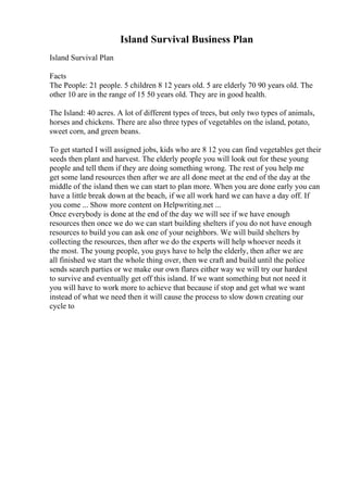 Island Survival Business Plan
Island Survival Plan
Facts
The People: 21 people. 5 children 8 12 years old. 5 are elderly 70 90 years old. The
other 10 are in the range of 15 50 years old. They are in good health.
The Island: 40 acres. A lot of different types of trees, but only two types of animals,
horses and chickens. There are also three types of vegetables on the island, potato,
sweet corn, and green beans.
To get started I will assigned jobs, kids who are 8 12 you can find vegetables get their
seeds then plant and harvest. The elderly people you will look out for these young
people and tell them if they are doing something wrong. The rest of you help me
get some land resources then after we are all done meet at the end of the day at the
middle of the island then we can start to plan more. When you are done early you can
have a little break down at the beach, if we all work hard we can have a day off. If
you come ... Show more content on Helpwriting.net ...
Once everybody is done at the end of the day we will see if we have enough
resources then once we do we can start building shelters if you do not have enough
resources to build you can ask one of your neighbors. We will build shelters by
collecting the resources, then after we do the experts will help whoever needs it
the most. The young people, you guys have to help the elderly, then after we are
all finished we start the whole thing over, then we craft and build until the police
sends search parties or we make our own flares either way we will try our hardest
to survive and eventually get off this island. If we want something but not need it
you will have to work more to achieve that because if stop and get what we want
instead of what we need then it will cause the process to slow down creating our
cycle to
 