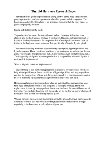 Thyroid Hormone Research Paper
The thyroid is the gland responsible for taking control of the body s metabolism,
protein production, and other processes related to growth and development. The
hormone, produced by this gland is an important hormone that the body needs to
grow and properly develop.
Iodine and Its Role in the Body
To produce the hormone, the thyroid needs iodine. However, iodine is a trace
element and the body cannot produce it on its own. Having a sufficient amount of
iodine in the body is essential for the production of the thyroid hormone. Lack of
iodine in the body can cause problems that specifically affect the thyroid gland.
There are two leading problems experienced by the thyroid; hyperthyroidism and
hypothyroidism. These conditions lead to over production or an underactive thyroid
gland respectively. Symptoms vary but ... Show more content on Helpwriting.net ...
The irregularity of thyroid hormone production is not good but when the thyroid is
destroyed, it is permanent.
What is Thyroid Hormone Replacement?
The good thing is that hormone replacement is available for individuals who need
help with thyroid issues. Some conditions of hyperthyroidism and hypothyroidism
can last for long periods of time and during this period, it is best to consult a doctor
to see if hormone replacement is an option that an individual can have.
Hormone replacement therapy is done when an individual has permanent or long
term need of thyroid hormones that the gland is failing to produce. Hormone
replacement is done by using synthetic hormones similar to the thyroid hormone of
the body. The synthetic hormone will then make up for the low or overproduction of
hormones from the malfunctioning thyroid gland.
When a person s thyroid is not functioning normally, a blood workup can be done to
determine whether that person will need thyroid hormone replacement therapy,
especially is the hormones are already too high or too
 