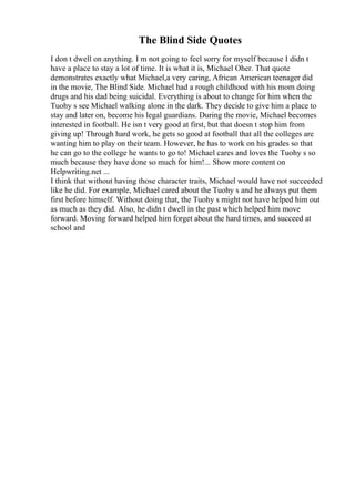 The Blind Side Quotes
I don t dwell on anything. I m not going to feel sorry for myself because I didn t
have a place to stay a lot of time. It is what it is, Michael Oher. That quote
demonstrates exactly what Michael,a very caring, African American teenager did
in the movie, The Blind Side. Michael had a rough childhood with his mom doing
drugs and his dad being suicidal. Everything is about to change for him when the
Tuohy s see Michael walking alone in the dark. They decide to give him a place to
stay and later on, become his legal guardians. During the movie, Michael becomes
interested in football. He isn t very good at first, but that doesn t stop him from
giving up! Through hard work, he gets so good at football that all the colleges are
wanting him to play on their team. However, he has to work on his grades so that
he can go to the college he wants to go to! Michael cares and loves the Tuohy s so
much because they have done so much for him!... Show more content on
Helpwriting.net ...
I think that without having those character traits, Michael would have not succeeded
like he did. For example, Michael cared about the Tuohy s and he always put them
first before himself. Without doing that, the Tuohy s might not have helped him out
as much as they did. Also, he didn t dwell in the past which helped him move
forward. Moving forward helped him forget about the hard times, and succeed at
school and
 