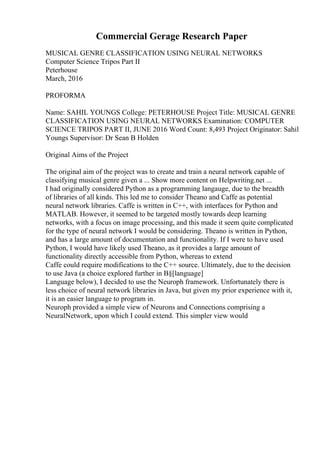 Commercial Gerage Research Paper
MUSICAL GENRE CLASSIFICATION USING NEURAL NETWORKS
Computer Science Tripos Part II
Peterhouse
March, 2016
PROFORMA
Name: SAHIL YOUNGS College: PETERHOUSE Project Title: MUSICAL GENRE
CLASSIFICATION USING NEURAL NETWORKS Examination: COMPUTER
SCIENCE TRIPOS PART II, JUNE 2016 Word Count: 8,493 Project Originator: Sahil
Youngs Supervisor: Dr Sean B Holden
Original Aims of the Project
The original aim of the project was to create and train a neural network capable of
classifying musical genre given a ... Show more content on Helpwriting.net ...
I had originally considered Python as a programming langauge, due to the breadth
of libraries of all kinds. This led me to consider Theano and Caffe as potential
neural network libraries. Caffe is written in C++, with interfaces for Python and
MATLAB. However, it seemed to be targeted mostly towards deep learning
networks, with a focus on image processing, and this made it seem quite complicated
for the type of neural network I would be considering. Theano is written in Python,
and has a large amount of documentation and functionality. If I were to have used
Python, I would have likely used Theano, as it provides a large amount of
functionality directly accessible from Python, whereas to extend
Caffe could require modifications to the C++ source. Ultimately, due to the decision
to use Java (a choice explored further in В§[language]
Language below), I decided to use the Neuroph framework. Unfortunately there is
less choice of neural network libraries in Java, but given my prior experience with it,
it is an easier language to program in.
Neuroph provided a simple view of Neurons and Connections comprising a
NeuralNetwork, upon which I could extend. This simpler view would
 
