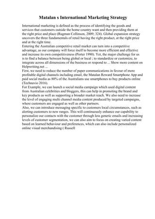 Matalan s International Marketing Strategy
International marketing is defined as the process of identifying the goods and
services that customers outside the home country want and then providing them at
the right price and place (Rugman Collinson, 2009; 324). Global expansion strategy
uncovers the three fundamentals of retail having the right product, at the right price
and at the right time.
Entering the Australian competitive retail market can turn into a competitive
advantage, as our company will force itself to become more efficient and effective
and increase its own competitiveness (Porter 1990). Yet, the major challenge for us
is to find a balance between being global or local ; to standardize or customize, to
integrate across all dimensions of the business or respond to ... Show more content on
Helpwriting.net ...
First, we need to reduce the number of paper communications in favour of more
profitable digital channels including email, the Matalan Reward Smartphone App and
paid social media as 80% of the Australians use smartphones to buy products online
(Technavio 2016).
For Example, we can launch a social media campaign which used digital content
from Australian celebrities and bloggers, this can help in promoting the brand and
key products as well as supporting a broader market reach. We also need to increase
the level of engaging multi channel media content produced by targeted campaigns,
where customers are engaged as well as other partners.
Also, we can introduce messaging specific to customers local circumstances, such as
alerting customers to new ranges. This will continuously enhance our capability to
personalize our contacts with the customer through less generic emails and increasing
levels of customer segmentation, we can also aim to focus on creating varied content
based on learned behaviour and preferences, which can also include personalized
online visual merchandising ( Russell
 