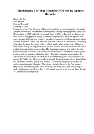 Emphasizing The True Meaning Of Poems By Andrew
Marvell...
Kinsey Jordan
Mrs. Russler
English Honors I
February 4, 2015
Emphasizing the True Meaning of Poems Around the seventeenth century the poets
Andrew Marvell and John Donne expressed their feelings through poetry. Both John
Donne, born in 1572 and Andrew Marvell, born in 1621 in England, are known for
their ideas of metaphysical poetry. Metaphysical poetry is a persuasive poem that
uses a conceit. It focuses on imagery, paradoxes, arguments, philosophy and religion.
Andrew Marvell s To His Coy Mistress and John Donne s A Valediction: Forbidding
Mourning, focus on the theme of love, which was trending at that time. Although
both poems justify the importance and essence of love, the tone differs in each poem
making them distant from each other. The figurative language also makes the two
poems different. However, they both focus on the idea of Carpe Diem, enjoying the
moment and not worrying about the future. Through comparing these poems, the
differences and similarities result in the true understanding and effectiveness of the
poems. In To His Coy Mistress, Andrew Marvell does not perceive true, fervent love,
but rather that time and beauty will not last. The tone of this poem is sad, but the
author seems to make it happier. There is an example shown in the first stanza;
Had we but world enough and time...we would sit down, and think which way to
walk, and pass our long love s day. (1 4) Marvell appears to be straying from the idea
of Carpe Diem; stating that if
 