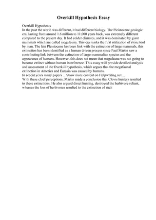 Overkill Hypothesis Essay
Overkill Hypothesis
In the past the world was different, it had different biology. The Pleistocene geologic
era, lasting from around 1.6 million to 11,000 years back, was extremely different
compared to the present day. It had colder climates, and it was dominated by giant
mammals which are called megafauna. This era marks the first utilization of stone tool
by man. The late Pleistocene has been link with the extinction of large mammals, this
extinction has been identified as a human driven process since Paul Martin saw a
contributing link between the extinction of large mammalian species and the
appearance of humans. However, this does not mean that megafauna was not going to
become extinct without human interference. This essay will provide detailed analysis
and assessment of the Overkill hypothesis, which argues that the megafaunal
extinction in America and Eurasia was caused by humans.
In recent years many papers ... Show more content on Helpwriting.net ...
With these chief perceptions, Martin made a conclusion that Clovis hunters resulted
to these extinctions. He also argued direct hunting, destroyed the herbivore reliant,
whereas the loss of herbivores resulted to the extinction of such
 