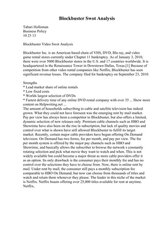 Blockbuster Swot Analysis
Tabari Holloman
Business Policy
10 23 13
Blockbuster Video Swot Analysis
Blockbuster Inc. is an American based chain of VHS, DVD, Blu ray, and video
game rental stores currently under Chapter 11 bankruptcy. As of January 3, 2010,
there were over 5000 Blockbuster stores in the U.S. and 17 countries worldwide. It is
headquartered in the Renaissance Tower in Downtown Dallas, Texas.[1] Because of
competition from other video rental companies like Netflix, Blockbuster has seen
significant revenue losses. The company filed for bankruptcy on September 23, 2010.
Strengths
* Lead market share of online rentals
* Low fixed costs
* Worlds largest selection of DVDs
* Fastest delivery time of any online DVD rental company with over 35 ... Show more
content on Helpwriting.net ...
The amount of households subscribing to cable and satellite television has indeed
grown. What they could not have foreseen was the emerging rent by mail market.
Pay per view has always been a competitor to Blockbuster, but also offers a limited,
dynamic selection of new releases only. Premium cable channels such as HBO and
Showtime have also been on the rise in subscription, but lack of quality movies and
control over what is shown have still allowed Blockbuster to fulfill its target
market. Recently, certain major cable providers have begun offering On Demand
television. On Demand has two forms, fee per month, and pay per view. The fee
per month system is offered by the major pay channels such as HBO and
Showtime, and basically allows the subscriber to browse the network s constantly
rotating selection and pick what movie they want to watch and when. This is not
widely available but could become a major threat as more cable providers offer it
as an option. Its only drawback is the consumer pays their monthly fee and has no
control over the selections they have to choose from. Now, there is online rent by
mail. Under rent by mail, the consumer still pays a monthly subscription fee
comparable to HBO On Demand, but now can choose from thousands of titles and
watch and return them whenever they please. The leader in this niche of the market
is Netflix. Netflix boasts offering over 25,000 titles available for rent at anytime.
Netflix,
 