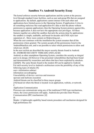 Sandbox Vs Android Security Essay
The kernel enforces security between applications and the system at the process
level through standard Linux facilities, such as user and group IDs that are assigned
to applications. By default, applications cannot interact with each other and
applications have limited access to the Operating System. If application A tries to
do something malicious like read application B s data or dial the phone without
permission (a separate application), then the Operating System protects against this,
because application A does not have the appropriate user privileges. All these
features together are called the sandbox that jails the actions done by applications:
the sandbox is simple, auditable, and based on decades old UNIX style user
separation of... Show more content on Helpwriting.net ...
When the user continues with the installation the system assumes that all the
permissions where granted. The system accepts all the permissions listed in the
AndroidManifest.xml, and is not possible to select which permissions to allow and
which not. [4] [8]
In the next section are described the mayor security threats found in Android.
III. ANDROID SECURITY THREADS AND LACKS
Android, as other smartphone Operating System, considers the security as integral
part in its design. [4] However it has presented vulnerabilities that had been found
and demonstrated by researchers and others that have been exploited by attackers.
[2][8][9]. The same threats found in the modern SO can be applied to Android.
For each security level in Android s architecture exists the possibility of any of the
following types of attacks [9]:
user s information subtract
information eavesdropping
Unavailability of device s services and resources
spyware and malware execution
Android threats can be classified in three mayor groups
[10] based on where the threat is located: in an application, website, or network.
C.
Application Communication
Processes can communicate using any of the traditional UNIX type mechanisms,
where, the Linux permissions still apply. Android also provides Inter Process
Communication (IPC) mechanisms: [4]
D.
Binder: A lightweight capability based remote procedure call mechanism designed for
high performance for
 