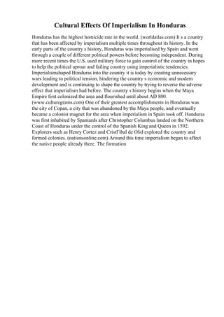 Cultural Effects Of Imperialism In Honduras
Honduras has the highest homicide rate in the world. (worldatlas.com) It s a country
that has been affected by imperialism multiple times throughout its history. In the
early parts of the country s history, Honduras was imperialised by Spain and went
through a couple of different political powers before becoming independent. During
more recent times the U.S. used military force to gain control of the country in hopes
to help the political uproar and failing country using imperialistic tendencies.
Imperialismshaped Honduras into the country it is today by creating unnecessary
wars leading to political tension, hindering the country s economic and modern
development and is continuing to shape the country by trying to reverse the adverse
effect that imperialism had before. The country s history begins when the Maya
Empire first colonized the area and flourished until about AD 800.
(www.culturegrams.com) One of their greatest accomplishments in Honduras was
the city of Copan, a city that was abandoned by the Maya people, and eventually
became a colonist magnet for the area when imperialism in Spain took off. Honduras
was first inhabited by Spaniards after Christopher Columbus landed on the Northern
Coast of Honduras under the control of the Spanish King and Queen in 1592.
Explorers such as Henry Cortez and CristГіbal de Olid explored the country and
formed colonies. (nationsonline.com) Around this time imperialism began to affect
the native people already there. The formation
 