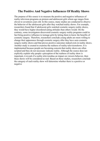The Positive And Negative Influences Of Reality Shows
The purpose of this source is to measure the positive and negative influences of
reality television programs on preteen and adolescent girls whom age ranges from
eleven to seventeen years old. In this source, many studies are conducted to observe
the behavior of the adolescent girls after they watched reality shows. For example,
researchers found that if adolescent girls watched cosmetic surgery reality shows,
they would have higher disordered eating attitudes than others would. On the
contrary, some investigators discovered cosmetic surgery reality programs could in
fact bring positive influence to teenage girls by letting them to know the benefits of
cosmetic surgery. Therefore, researchers conclude young adults are more willing to
change their appearance through cosmetic surgery after they have seen cosmetic
surgery reality shows and that proves positive outcomes indeed exits in reality shows.
Another study is created to examine the realness of reality televisionshows. It is
implemented because people are becoming concern that reality shows are often
scripted and they do not necessary indicate reality. Although the source does not
explicitly explain why people s perception of the realness of reality show is
important, it reveals if a reality televisionhas an impact on viewers behavior, then
these shows will be considered as real. Based on these studies, researchers conclude
the category of each reality show will determine whether there is a positive or
negative
 
