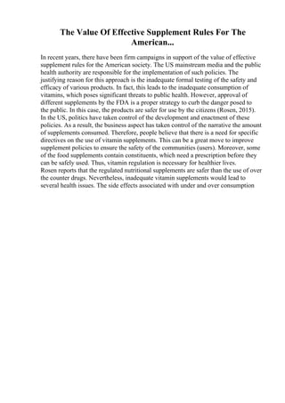 The Value Of Effective Supplement Rules For The
American...
In recent years, there have been firm campaigns in support of the value of effective
supplement rules for the American society. The US mainstream media and the public
health authority are responsible for the implementation of such policies. The
justifying reason for this approach is the inadequate formal testing of the safety and
efficacy of various products. In fact, this leads to the inadequate consumption of
vitamins, which poses significant threats to public health. However, approval of
different supplements by the FDA is a proper strategy to curb the danger posed to
the public. In this case, the products are safer for use by the citizens (Rosen, 2015).
In the US, politics have taken control of the development and enactment of these
policies. As a result, the business aspect has taken control of the narrative the amount
of supplements consumed. Therefore, people believe that there is a need for specific
directives on the use of vitamin supplements. This can be a great move to improve
supplement policies to ensure the safety of the communities (users). Moreover, some
of the food supplements contain constituents, which need a prescription before they
can be safely used. Thus, vitamin regulation is necessary for healthier lives.
Rosen reports that the regulated nutritional supplements are safer than the use of over
the counter drugs. Nevertheless, inadequate vitamin supplements would lead to
several health issues. The side effects associated with under and over consumption
 