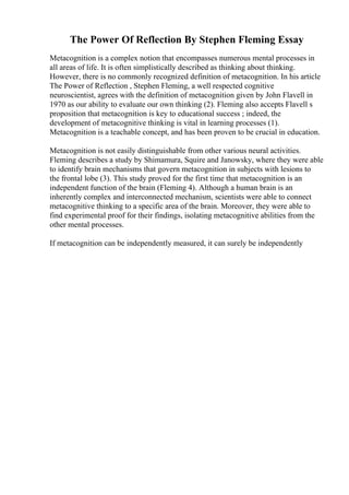The Power Of Reflection By Stephen Fleming Essay
Metacognition is a complex notion that encompasses numerous mental processes in
all areas of life. It is often simplistically described as thinking about thinking.
However, there is no commonly recognized definition of metacognition. In his article
The Power of Reflection , Stephen Fleming, a well respected cognitive
neuroscientist, agrees with the definition of metacognition given by John Flavell in
1970 as our ability to evaluate our own thinking (2). Fleming also accepts Flavell s
proposition that metacognition is key to educational success ; indeed, the
development of metacognitive thinking is vital in learning processes (1).
Metacognition is a teachable concept, and has been proven to be crucial in education.
Metacognition is not easily distinguishable from other various neural activities.
Fleming describes a study by Shimamura, Squire and Janowsky, where they were able
to identify brain mechanisms that govern metacognition in subjects with lesions to
the frontal lobe (3). This study proved for the first time that metacognition is an
independent function of the brain (Fleming 4). Although a human brain is an
inherently complex and interconnected mechanism, scientists were able to connect
metacognitive thinking to a specific area of the brain. Moreover, they were able to
find experimental proof for their findings, isolating metacognitive abilities from the
other mental processes.
If metacognition can be independently measured, it can surely be independently
 