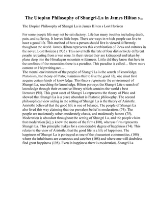 The Utopian Philosophy of Shangri-La in James Hilton s...
The Utopian Philosophy of Shangri La in James Hilton s Lost Horizon
For some people life may not be satisfactory. Life has many troubles including death,
pain, and suffering. It leaves little hope. There are ways in which people can live to
have a good life. This method of how a person should live is viewed differently
thoughout the world. James Hilton represents this combination of ideas and cultures in
the novel, Lost Horizon (1933). This novel tells the tale of four distinctively different
people retreating from a war zone. In their retreat they are kidnapped and taken by
plane deep into the Himalayan mountain wilderness. Little did they know that here in
the confines of the mountains there is a paradise. This paradise is called ... Show more
content on Helpwriting.net ...
The mental environment of the people of Shangri La is the search of knowledge.
Platonism, the theory of Plato, maintains that to live the good life, one must first
acquire certain kinds of knowledge. This theory represents the environment of
Shangri La, searching for knowledge. Hilton portrays the Shangri Lite s search of
knowledge through their extensive library which contains the world s best
literature (95). This great asset of Shangri La represents the theory of Plato and
showed that Shangri La is a place abundant is Platonic philosophy. The second
philosophical view aiding in the setting of Shangri La is the theory of Aristotle.
Aristotle believed that the good life is one of balance. The people of Shangri La
also lived this way claiming that our prevalent belief is moderation. (74). The
people are moderately sober, moderately chaste, and moderately honest (75).
Moderation is abundant throughout the setting of Shangri La, and the people claim
that moderation [is], y know the motto of the firm (180), whereas firm represents
Shangri La. This principle makes for a considerable degree of happiness (74). This
relates to the view of Aristotle, that the good life is a life of happiness. The
happiness of Shangri La is portrayed as one of the pleasantest communities, (108)
where the inhabitants are courteous and carefree (108) and where one will doubtless
find great happiness (198). Even in happiness there is moderation. Shangri La
 