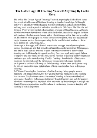 The Golden Age Of Teaching Yourself Anything By Carlin
Flora
The article The Golden Age of Teaching Yourself Anything by Carlin Flora, states
that people should enter self initiated learning to develop knowledge. Self taught
achiever is an attractive topic because it do not need school and education system,
and only need people s passion and talent to achieve it. Bill Gates, Abe Lincoln, and
Virginia Woolf are role models of autodidacts who are self taught people. Although
autodidacts do not depend on a school or an institution, they always require the help
and guidance of other people, books, video, educationapp, online free course, and so
on. In addition, when people are within the education system, they also become self
taught learners, such as dancers practicing. In the insufficient of teacher s... Show
more content on Helpwriting.net ...
Nowadays is time apps, self directed learners can use apps to study on the phone,
such as Duolingo, an app that, provides different lessons for more than 20 languages.
The app is like a outside pressure to push self directed learners to achieve their
learning aim. Additionally, the app of auxiliary functions, such as the app tells how
to improve and how many day in a row, have a function of positive reinforcement and
motivates you to focus on learning. Finally, Duolingo found that its effectiveness
hinges on the motivation of the participants because motivation can help the
participants to enhance efficiency on their learning, such as some participants study
for trip, so buying the plane tickets ahead of time can stimulate them to focus on
studying.
Self directed learning has limitations of online learning. Many people want to
become a self directed learner, but they give up halfway because it is like learning
in a vacuum. People cannot connect the dots of learning to their current body of
knowledge; therefore, Boles suggests that self directed learners can look for partners
who have the same goal to help each other and make up disadvantages. Although self
directed learning maintains a small trend and it exists many problems, keeping self
learning is still an important
 