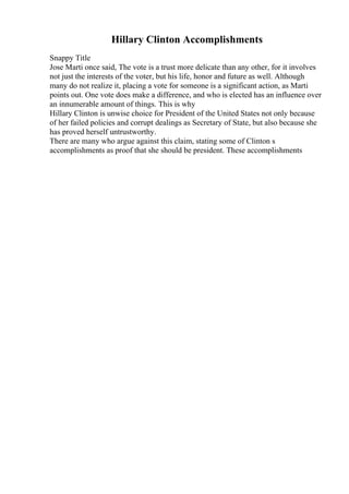 Hillary Clinton Accomplishments
Snappy Title
Jose Marti once said, The vote is a trust more delicate than any other, for it involves
not just the interests of the voter, but his life, honor and future as well. Although
many do not realize it, placing a vote for someone is a significant action, as Marti
points out. One vote does make a difference, and who is elected has an influence over
an innumerable amount of things. This is why
Hillary Clinton is unwise choice for President of the United States not only because
of her failed policies and corrupt dealings as Secretary of State, but also because she
has proved herself untrustworthy.
There are many who argue against this claim, stating some of Clinton s
accomplishments as proof that she should be president. These accomplishments
 