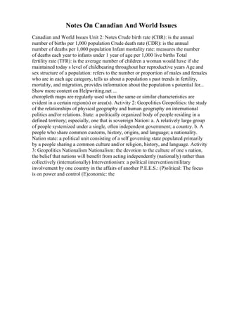 Notes On Canadian And World Issues
Canadian and World Issues Unit 2: Notes Crude birth rate (CBR): is the annual
number of births per 1,000 population Crude death rate (CDR): is the annual
number of deaths per 1,000 population Infant mortality rate: measures the number
of deaths each year to infants under 1 year of age per 1,000 live births Total
fertility rate (TFR): is the average number of children a woman would have if she
maintained today s level of childbearing throughout her reproductive years Age and
sex structure of a population: refers to the number or proportion of males and females
who are in each age category, tells us about a population s past trends in fertility,
mortality, and migration, provides information about the population s potential for...
Show more content on Helpwriting.net ...
choropleth maps are regularly used when the same or similar characteristics are
evident in a certain region(s) or area(s). Activity 2: Geopolitics Geopolitics: the study
of the relationships of physical geography and human geography on international
politics and/or relations. State: a politically organized body of people residing in a
defined territory; especially, one that is sovereign Nation: a. A relatively large group
of people systemized under a single, often independent government; a country. b. A
people who share common customs, history, origins, and language; a nationality.
Nation state: a political unit consisting of a self governing state populated primarily
by a people sharing a common culture and/or religion, history, and language. Activity
3: Geopolitics Nationalism Nationalism: the devotion to the culture of one s nation,
the belief that nations will benefit from acting independently (nationally) rather than
collectively (internationally) Interventionism: a political intervention/military
involvement by one country in the affairs of another P.E.E.S.: (P)olitical: The focus
is on power and control (E)conomic: the
 