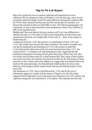 Slip In Nb Lab Report
Slip in bcc metals has a lot in common, although each material has its own
subtleties [70]. Investigation of slip in Nb dates to over 60 years ago, when several
researchers deformed single crystal Nb under different experimental conditions [80,
84, 89 91]. More attention has been put into Nb over the past few decades, as it
became the material of choice to build SRF cavities. The following paragraphs will
concentrate on slip in high purityNb at room temperature, which is the condition of
SRF cavity manufacturing.
Maddin and Chen used optical slip trace analyses and X ray Laue diffraction to
identify slip only on {110} planes in Nb at room temperature in both tension and
compression across the unit triangle [80]. In the work of ... Show more content on
Helpwriting.net ...
Comparison using the {110} slip systems or a combination of both {110} and
{112} slip systems does not give the same correlation. The rotation of tensile axes
can also be explained by the dominance of {112} slip systems at yield [48].
A ratio between the shear stress of the two most stressed intersecting {112} slip
systems below 1.1 correlates well with hardening at yield, suggesting that the
combined twinning/anti twinning and non glide shear stress effects may only alter
the critical resolved shear stress by a small amount [48]. Thus, many of these details
may not be necessary for inclusion into practical models for the deformation of large
grain Nb. In fact, initial results from Mapar et al. suggest that non Schmid effects are
small in Nb, and surprisingly, the Schmid based model predicts the stress strain
behavior of the Ningxia tensile samples better than the non Schmid model in most
cases [92].
The dominance of {112} slip at yield followed by {110} slip for the rest of
deformation appears to comply with the theory of Seeger et al. [48, 85], which
suggests that the high purity screw dislocation core relaxation is on {112} planes, and
impurities change the core relaxation to {110} planes. This indicates that the total
 