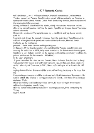 1977 Panama Canal
On September 7, 1977, President Jimmy Carter and Panamanian General Omar
Torrijos signed two Panama Canal treaties, one of which eventually led America to
relinquish control of the Panama Canal. After exhausting debates, the Senate ratified
the treaties the following year.
During the months of debate in the Senate, many senators and American citizens
alike were strongly against ratifying the treaty. Republic an Senator Strom Thurmond
echoed Theodore
Roosevelt s sentiment: The canal is ours, we ... paid for it and we should keep it
(qtd. in
Moments in ). Given the staunch resistance from the majority of Republicans, it is
difficult to imagine that Republican S enate Minority Leader, Howard Baker,
tirelessly led the ratification
process ... Show more content on Helpwriting.net ...
in Beasley). Of the twenty senators who voted for the Panama Canal treaties and
were up for reelection in 1978, only seven returned to the Senate the following year.
Needless to say, Baker s support for the treaties cost him the opportunity to obtain his
party s nomination for President in 1980 (Hunt).
In the years after the U
.S. gave control of the canal back to Panama, Baker believed that the canal is doing
well, doing better than it ever did when we had it (qtd. in Beasley). In an interview
at the University of Tennessee in 2005, Baker reflected upon his actions in the 197
0s,
saying that the United States would be better off ratifying the treaty in the hope that
the
Panamanian government could be our friend and ally (University of Tennessee). He
further added, The country is [now] genuinely our friend... so I think it was the right
decision. While
Baker essentially sacrificed his political career, he made the right decision and
achieved an important moral victory.
Howard Baker embodied the true soul of a courageous man, from supporting the
Voting
Rights Act of
 