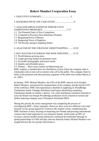 Robert Mondavi Corporation Essay
1. EXECUTIVE SUMMARY.....................................................5
2. BACKGROUND OF THE CASE STUDY..................................6
3. ANALYSIS IMPLICATIONS OF PORTER S FIVE
COMPETITIVE PRESSURES............................................7 17
3.1. The Potential Entry of New Competitors
3.2. Competitive Pressures from Substitutes Products
3.3. Bargaining Power of Buyers
3.4. Bargaining Power of Suppliers
3.5. The Rivalry among Competing Sellers
4. ANALYSIS OF THE STRATEGIC GROUP MAPPING..........18 20
5. KEY SUCCESS FACTORSOF THE WINE INDUSTRY.........21 23
5.1. World famous growing areas
5.2. Larger growing market for premium wines
5.3. Favorable demographic and macro trends
5.4. Quality and affordable prices
5.5. Product ... Show more content on Helpwriting.net ...
RMC employs a standard three tier distribution system where the company sells to
wholesalers who in turn sell to retailers who sell to the public. The company finds its
niche in the premium and ultra premium segments of the table wine market (Burns et
al., 2001).
In January 1999, Michael Mondavi, the CEO of the RMC and son of its founder,
Robert Mondavi, announced the reorganization of the company and the layoff of 4%
of the workforce. RMC had experienced a shortfall in supplying its Woodbridge
Chardonnay brand. Unhappy distributors had begun substituting competing
Chardonnay brands on retailer s shelves. Yet, some distributors remained reluctant to
carry the brand even though Woodbridge production levels returned to normal and
further reducing company sales (Thompson Strickland 2003).
During this period, the senior management was completing the process of
reconfiguring RMC s future strategies. However, there were two different views had
aroused: (i) one group argued for a return to the original vision, complaining that
RMC had been so busy focusing on launching new brands and pursuing international
ventures that it had neglected its core domestic brands, which made up 90% of
revenues, and (ii) another group claimed for continued diversification through its
global partnerships in Chile and Italy and one domestic brand. Michael Mondavi was
caught between the two groups (Silverman et
 