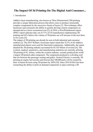 The Impact Of 3d Printing On The Digital And Consumer...
1. Introduction
Additive layer manufacturing, also known as Three Dimensional (3D) printing,
provides a unique fabrication process that allows users to produce structurally
complex components by the successive fusion of layers [1]. This technique offers
businesses and consumers the ability to quickly develop custom components on
demand and at a lower economical cost [2]. In 2016, a PriceWaterhouseCoopers
(PWC) report indicates that, out of 71% of US manufactures implementing 3D
printing and 42% believe the volume of 3D printer use will increase in the next three
to five years [3].
The impact of 3D printing can already be seen in both industrial and consumer
markets [2]. The 2015 Wohlers Associates report stated that 32.5% of all Additive
manufactured objects were used for functional components. Additionally, the report
detailed the 3D printing industry accounted for $5.165 billion of revenue [4]. The
aviation, medical, automotive, and manufacturing industries are currently utilizing
3D printing [4 9]. Airbus, within the aviation industry, recently produced the world
s largest 3D printed cabin component. The component produced is a dividing wall
that sits between the passenger seating and galley. General Electric is currently 3D
printing jet engine fuel nozzles and forecast that 100,000 parts will be created by
their Aviation division using 3D printers by 2020 [10]. Since 2014 NASA has been
researching the ability to print on demand components in space utilizing a 3D
 