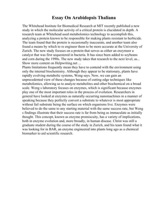 Essay On Arabidopsis Thaliana
The Whitehead Institute for Biomedical Research at MIT recently published a new
study in which the molecular activity of a critical protein is elucidated in depth. A
research team at Whitehead used metabolomics technology to accomplish this,
analyzing a protein known to be responsible for making plants resistant to herbicide.
The team found that the protein is occasionally inaccurate, and another team also
found a means by which to re engineer them to be more accurate at the University of
Zurich. The new study focuses on a protein that serves as either an enzymeor a
catalyst that was first sequestered in bacteria. It has since been added to soybeans
and corn during the 1990s. The new study takes that research to the next level, as...
Show more content on Helpwriting.net ...
Plants limitations frequently mean they have to contend with the environment using
only the internal biochemistry. Although they appear to be stationary, plants have
rapidly evolving metabolic systems, Weng says. Now, we can gain an
unprecedented view of these changes because of cutting edge techniques like
metabolomics, allowing us to analyze metabolites and other biochemical on a broad
scale. Weng s laboratory focuses on enzymes, which is significant because enzymes
play one of the most important roles in the process of evolution. Researchers in
general have looked at enzymes as naturally occurring nanomachines in a manner of
speaking because they perfectly convert a substrate to whatever is most appropriate
without fail substrate being the surface on which organisms live. Enzymes were
believed to do the same to any starting material with the same success rate, but Weng
s findings illustrate that their success rate is far from being as immaculate as initially
thought. This concept, known as enzyme promiscuity, has a variety of implications,
both in enzyme evolution and, more broadly, in human disease. Christ was still a
graduate student during the course of the study in Zurich, and his team found what it
was looking for in BAR, an enzyme engineered into plants long ago as a chemical
biomarker to aid scientific research.
 