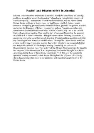 Racism And Discrimination In America
Racism. Discrimination. There is no difference. Both have caused and are causing
problems around the world. Our founding Fathers had a vision for this country. A
vision of equality. The Preamble to the Constitution states, We the People of the
United States, in Order to form a more perfect Union, establish Justice, insure
domestic Tranquility, provide for the common defence, promote the general Welfare,
and secure the Blessings of Liberty to ourselves and our Posterity, do ordain and
establish this Constitution for the United Statesof America. (1) This is the United
States of America s identity. This was the start of our great Nation but the question
at hand is will it endure to the end? This part of one of our founding documents is
crumbling below the social barriers of America. We are breaking apart the unity that
the Founding fathers worked so hard to create. Through the United States historical
events, modern day events, and modern day writers literature, we can conclude that
the American vision of We the People is being clouded by the concept of
Discrimination based on race. This history of the African Americans fight for equality
is a long and eventful endeavor. It all began when Dutch ships brought 20 African
Americans to the shore of Jamestown, Virginia in 1912. This was the start to the
spread of slavery across the United States. Throughout the 17th and 18th century
slaves became important roles in the economic and industrial development in the
United States.
 
