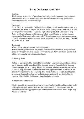 Essay On Romeo And Juliet
Logline :
The lives and perspective of a confused high school girl, a working class pregnant
woman and a witty old woman intertwine in three tales of intimacy, passion and
commitment in love and relationships.
Synopsis :
Set in 2012, In Los Angeles California, In the library, while solving a crossword in a
newspaper, MURIEL, a 70 year old woman meets a receptionist VALENA, a 30 year
old pregnant woman and a 16 year old high school girl JULIET. In order to help
Juliet with her final paper on Romeo and Juliet, Muriel begins to explain woman
characters in Shakespeare s literary work. Valena joins the conversation as the story
of each one of them begins to reveal, which helps Muriel to finish her poetry CROSS
WORDS TOGETHER
Treatment:
With ... Show more content on Helpwriting.net ...
She calls her boyfriend when her parents are not at home. However many obstacles
come in between when they are just about to have sex. Just when Juliet realizes that
all this is wrong, her parents enter the house.
2. The Big News
Valena is feeling sick. She skipped her work today. Later that day, she finds out that
she is pregnant and is scared to tell her husband about it. Valena tells her husband
that she skipped her work today. Pissed, her husband tells how worse their situation
is and the only solution is that they have to work together in order to survive in this
country where money is the only king. This makes Valena to loose her confidence
even more. Eventually, when her husband aggresses towards her for trashing his
cigarette, she tells him the big news about her being pregnant.
3. The Sweet Stubbornness
Muriel is unable to concentrate on her writing as her husband is making noises while
he is trying to repair and fix their old black and white TV. On the other hand, he
constantly keeps on nagging her to put on the spectacles which he thinks might help
Muriel to write her
 