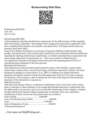 Resturcturing Debt Data
Restructuring Debt Data
ACC 545
July 18, 2011
Restructuring Debt Data
Understanding the reporting and disclosure requirements for the different types of debt regarding
debt restructuring is imperative. The manager of this company has requested an explanation of the
above regarding bonds payable, notes payable, and capital leases. This paper should satisfy any
questions about these topics.
Long Term Liabilities Included are several types of long term liabilities; bonds payable, notes
payable, and capital leases. Each of these types of debts have some similarities and some differences
regarding the reporting and disclosure requirements, so to better understand those requirements and
ensure proper application of requirements, an ... Show more content on Helpwriting.net ...
The capital lease reported on the balance sheet at the end of the reporting period is the net of
principal payment component of the lease payment.
Reporting and Disclosures
Note disclosures for long term debt should include the nature of the liabilities, maturity dates,
interest dates, call provisions, conversion privileges, restrictions imposed by creditors, and assets
designated or pledged as security (Kieso, et al., 2007). In addition, any sinking fund future
payments and maturity amounts of long term debt during each of the next five years is required
for disclosure. If the company is able to estimate the fair value of the long term debt practically,
disclosure of this information is required too.
Debt Restructuring
With debt restructuring, if there is a substantive modification of any of the terms of the existing
debt or a purchase or other settlement of an existing debt through repayment or replacement, then
the debtor needs to account for a gain or loss on the debt restructuring. In this company s situation,
the debt settled earlier than the original maturity date; so therefore, there was a substantive
modification of terms. In this case, the journal entries are as follows:
Notes Payable............................................3,000,000
Gain on the Restructuring of Debt.................................600,000
Land....................................................................1,950,000
Gain on Disposition of Land........................................450,000
To Record Settlement of
... Get more on HelpWriting.net ...
 