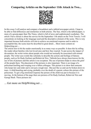 Comparing Articles on the September 11th Attack in Two...
In this essay I will analyse and compare a broadsheet and a tabloid newspaper article. I hope to
be able to find differences and similarities in both articles. The Sun, which is the tabloid paper, is
more of a gossip paper than The Times, which is full of news and sophisticated vocabulary. The
article I have chosen is about the service for the September 11th attack on the Twin Towers. I will
concentrate on looking at the language used and the descriptive element of the scene. This is very
important because both articles will aim to achieve an emotional response and in order to
accomplish that, the scene must be described in great detail.... Show more content on
Helpwriting.net ...
The article tries to hit the reader emotionally in as many ways as possible. It does this by telling
the reader about families who lost loved ones and how they reacted. To put across the impact of
devastation, the writer writes about people who would not normally be associated with normal
people. The writer uses words like solemnly to describe the actions and feelings of famous
people, such as Sir Rudy Guiliani and Robert de Niro. Tabloids have always been known for the
use of lots of pictures and this article is no exception. The use of pictures helps to stress the grief
of the people there. The placement of the pictures is also important. There is an image of a
policeman knelling and weeping over a fallen colleague. This picture is to show that someone
who keeps law and order and is not just a tough man . But just like us and can be broken down to
tears. A child kneeling and crying, probably over the death of a parent, echoes this picture of the
policeman. To get a big emotional response the picture of the child was put in because it is
moving. At the bottom of the page there are pictures of Sir Rudy Guiliani, Robert de Niro and
George Bush. These pictures are
... Get more on HelpWriting.net ...
 