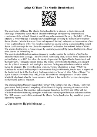 Ashes Of Ham The Muslin Brotherhood
The novel Ashes of Hama: The Muslin Brotherhood in Syria attempts to bridge the gap of
knowledge towards the Syrian Muslin Brotherhood through an objectively comprehensive
examination of the political, historical, and ideological evolution of the party. RaphaГ«l LefГЁvre
attempts to rectify the lack of concrete knowledge through accessing the memoirs of two former
Syrian jihadists (Mutafa Setmarian Nasar and Ayman al Shorbaj) and creates a clear narrative of the
events in chronological order. This novel is essential for anyone seeking to understand the current
Syrian conflict through the lens of the development of the Muslim Brotherhood. Ashes of Hama:
The Muslim Brotherhood in Syriaexplores the internal dynamics of the Syrian Brotherhood... Show
more content on Helpwriting.net ...
The novel is divided into four sections in order to closely examine the evolution of the Muslin
Brotherhood and their ideology. The first section, Politicizing Islam, focuses on the framework of
political Islam up to 1963 that allows for the development of the Syrian Muslin Brotherhood and
their early days. The second section entitled The Islamic Opposition to Ba athism, goes in depth
into the political, economic, and ideological subtleties fueling opposition between Islam and the
Syrian Ba ath party. The proceeding third segment, The rise of Jihadism in later 1970s Syria,
examines the political and ideological circumstances that gave ride to the jihadist trend in regards to
the Brotherhood itself. The fourth and final segmentation of the novel titled Ashes of Hama: The
Syrian Islamist Movement since 1982, will be devoted to the consequences of the exile of the
Muslin Brotherhoods after the Hama massacre, and how it then evolved to becomes the regimes
most powerful political opponent.
The infamous Hama Massacre occurred in February 1982 in the Syrian city of Hama. The Syrian
government forcibly crushed an uprising of Muslin rebels largely consisting of members of the
Muslin Brotherhood. The hostilities had augmented throughout the 1960s and 1970s with the
Muslin Brotherhood harassing the regime with hit and run style guerilla tactics and assassinations.
The 1982 massacre marked the position of the Muslin Brotherhood when they stood their ground
against the regime
... Get more on HelpWriting.net ...
 
