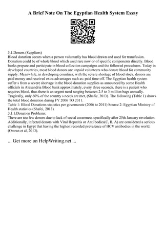 A Brief Note On The Egyptian Health System Essay
3.1.Donors (Suppliers)
Blood donation occurs when a person voluntarily has blood drawn and used for transfusion.
Donation could be of whole blood which used rare now or of specific components directly. Blood
banks prepare and participate in blood collection campaigns and the followed procedures. Today in
developed countries, most blood donors are unpaid volunteers who donate blood for community
supply. Meanwhile, in developing countries, with the severe shortage of blood stock, donors are
paid money and received extra advantages such as: paid time off. The Egyptian health system
suffer s from a severe shortage in the blood donation supplies as announced by some Health
officials in Alexandria Blood bank approximately, every three seconds, there is a patient who
requires blood, thus there is an urgent need ranging between 2.5 to 3 million bags annually.
Tragically, only 60% of the country s needs are met, (Shafie, 2013). The following (Table 1) shows
the total blood donation during FY 2006 TO 2011.
Table 1: Blood Donations statistics per governarate (2006 to 2011) Source 2: Egyptian Ministry of
Health statistics (Shafei, 2013)
3.1.1.Donation Problems:
There are too few donors due to lack of social awareness specifically after 25th January revolution.
Additionally, infected donors with Viral Hepatitis or Anti bodies(C, B, A) are considered a serious
challenge in Egypt that having the highest recorded prevalence of HCV antibodies in the world.
(Omran et al, 2013).
... Get more on HelpWriting.net ...
 