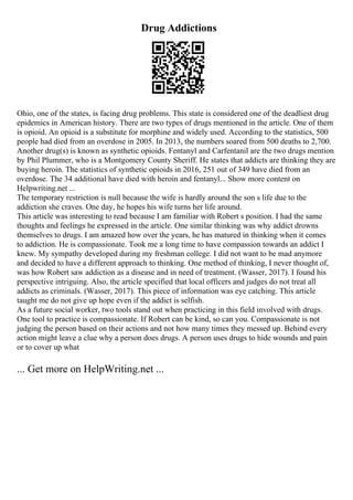 Drug Addictions
Ohio, one of the states, is facing drug problems. This state is considered one of the deadliest drug
epidemics in American history. There are two types of drugs mentioned in the article. One of them
is opioid. An opioid is a substitute for morphine and widely used. According to the statistics, 500
people had died from an overdose in 2005. In 2013, the numbers soared from 500 deaths to 2,700.
Another drug(s) is known as synthetic opioids. Fentanyl and Carfentanil are the two drugs mention
by Phil Plummer, who is a Montgomery County Sheriff. He states that addicts are thinking they are
buying heroin. The statistics of synthetic opioids in 2016, 251 out of 349 have died from an
overdose. The 34 additional have died with heroin and fentanyl... Show more content on
Helpwriting.net ...
The temporary restriction is null because the wife is hardly around the son s life due to the
addiction she craves. One day, he hopes his wife turns her life around.
This article was interesting to read because I am familiar with Robert s position. I had the same
thoughts and feelings he expressed in the article. One similar thinking was why addict drowns
themselves to drugs. I am amazed how over the years, he has matured in thinking when it comes
to addiction. He is compassionate. Took me a long time to have compassion towards an addict I
knew. My sympathy developed during my freshman college. I did not want to be mad anymore
and decided to have a different approach to thinking. One method of thinking, I never thought of,
was how Robert saw addiction as a disease and in need of treatment. (Wasser, 2017). I found his
perspective intriguing. Also, the article specified that local officers and judges do not treat all
addicts as criminals. (Wasser, 2017). This piece of information was eye catching. This article
taught me do not give up hope even if the addict is selfish.
As a future social worker, two tools stand out when practicing in this field involved with drugs.
One tool to practice is compassionate. If Robert can be kind, so can you. Compassionate is not
judging the person based on their actions and not how many times they messed up. Behind every
action might leave a clue why a person does drugs. A person uses drugs to hide wounds and pain
or to cover up what
... Get more on HelpWriting.net ...
 
