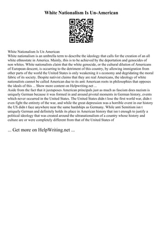 White Nationalism Is Un-American
White Nationalism Is Un American
White nationalism is an umbrella term to describe the ideology that calls for the creation of an all
white ethnostate in America. Mainly, this is to be achieved by the deportation and genocides of
non whites. White nationalists claim that the white genocide, or the cultural dilution of Americans
of European descent, is occurring to the detriment of this country, by allowing immigration from
other parts of the world the United States is only weakening it s economy and degridating the moral
fabric of its society. Despite nativist claims that they are real Americans, the ideology of white
nationalists cannot be called American due to its anti American roots in philosophies that opposes
the ideals of this ... Show more content on Helpwriting.net ...
Aside from the fact that it juxtaposes American principals just as much as fascism does nazism is
uniquely German because it was formed in and around pivotal moments in German history, events
which never occurred in the United States. The United States didn t lose the first world war, didn t
even fight the entirety of the war, and while the great depression was a horrible event in our history
the US didn t face anywhere near the same hardships as Germany. While anti Semitism isn t
uniquely German and definitely holds its place in American history that isn t enough to justify a
political ideology that was created around the ultranationalism of a country whose history and
culture are or were completely different from that of the United States of
... Get more on HelpWriting.net ...
 