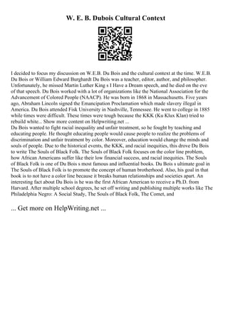 W. E. B. Dubois Cultural Context
I decided to focus my discussion on W.E.B. Du Bois and the cultural context at the time. W.E.B.
Du Bois or William Edward Burghardt Du Bois was a teacher, editor, author, and philosopher.
Unfortunately, he missed Martin Luther King s I Have a Dream speech, and he died on the eve
of that speech. Du Bois worked with a lot of organizations like the National Association for the
Advancement of Colored People (NAACP). He was born in 1868 in Massachusetts. Five years
ago, Abraham Lincoln signed the Emancipation Proclamation which made slavery illegal in
America. Du Bois attended Fisk University in Nashville, Tennessee. He went to college in 1885
while times were difficult. These times were tough because the KKK (Ku Klux Klan) tried to
rebuild white... Show more content on Helpwriting.net ...
Du Bois wanted to fight racial inequality and unfair treatment, so he fought by teaching and
educating people. He thought educating people would cause people to realize the problems of
discrimination and unfair treatment by color. Moreover, education would change the minds and
souls of people. Due to the historical events, the KKK, and racial inequities, this drove Du Bois
to write The Souls of Black Folk. The Souls of Black Folk focuses on the color line problem,
how African Americans suffer like their low financial success, and racial inequities. The Souls
of Black Folk is one of Du Bois s most famous and influential books. Du Bois s ultimate goal in
The Souls of Black Folk is to promote the concept of human brotherhood. Also, his goal in that
book is to not have a color line because it breaks human relationships and societies apart. An
interesting fact about Du Bois is he was the first African American to receive a Ph.D. from
Harvard. After multiple school degrees, he set off writing and publishing multiple works like The
Philadelphia Negro: A Social Study, The Souls of Black Folk, The Comet, and
... Get more on HelpWriting.net ...
 
