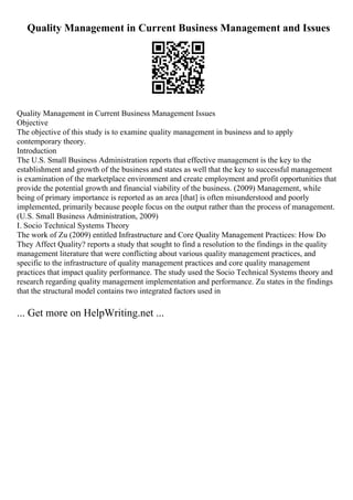 Quality Management in Current Business Management and Issues
Quality Management in Current Business Management Issues
Objective
The objective of this study is to examine quality management in business and to apply
contemporary theory.
Introduction
The U.S. Small Business Administration reports that effective management is the key to the
establishment and growth of the business and states as well that the key to successful management
is examination of the marketplace environment and create employment and profit opportunities that
provide the potential growth and financial viability of the business. (2009) Management, while
being of primary importance is reported as an area [that] is often misunderstood and poorly
implemented, primarily because people focus on the output rather than the process of management.
(U.S. Small Business Administration, 2009)
I. Socio Technical Systems Theory
The work of Zu (2009) entitled Infrastructure and Core Quality Management Practices: How Do
They Affect Quality? reports a study that sought to find a resolution to the findings in the quality
management literature that were conflicting about various quality management practices, and
specific to the infrastructure of quality management practices and core quality management
practices that impact quality performance. The study used the Socio Technical Systems theory and
research regarding quality management implementation and performance. Zu states in the findings
that the structural model contains two integrated factors used in
... Get more on HelpWriting.net ...
 