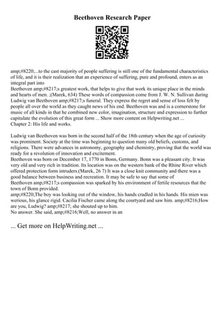 Beethoven Research Paper
amp;#8220;...to the cast majority of people suffering is still one of the fundamental characteristics
of life, and it is their realization that an experience of suffering, pure and profound, enters as an
integral part into
Beethoven amp;#8217;s greatest work, that helps to give that work its unique place in the minds
and hearts of men. ;(Marek, 634) These words of compassion come from J. W. N. Sullivan during
Ludwig van Beethoven amp;#8217;s funeral. They express the regret and sense of loss felt by
people all over the world as they caught news of his end. Beethoven was and is a cornerstone for
music of all kinds in that he combined new color, imagination, structure and expression to further
capitulate the evolution of this great form ... Show more content on Helpwriting.net ...
Chapter 2: His life and works.
Ludwig van Beethoven was born in the second half of the 18th century when the age of curiosity
was prominent. Society at the time was beginning to question many old beliefs, customs, and
religions. There were advances in astronomy, geography and chemistry, proving that the world was
ready for a revolution of innovation and excitement.
Beethoven was born on December 17, 1770 in Bonn, Germany. Bonn was a pleasant city. It was
very old and very rich in tradition. Its location was on the western bank of the Rhine River which
offered protection form intruders.(Marek, 26 7) It was a close knit community and there was a
good balance between business and recreation. It may be safe to say that some of
Beethoven amp;#8217;s compassion was sparked by his environment of fertile resources that the
town of Bonn provided.
amp;#8220;The boy was looking out of the window, his hands cradled in his hands. His mien was
werious, his glance rigid. Cacilia Fischer came along the courtyard and saw him. amp;#8216;How
are you, Ludwig? amp;#8217; she shouted up to him.
No answer. She said, amp;#8216;Well, no answer in an
... Get more on HelpWriting.net ...
 