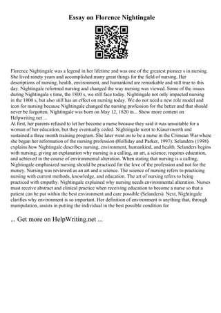 Essay on Florence Nightingale
Florence Nightingale was a legend in her lifetime and was one of the greatest pioneer s in nursing.
She lived ninety years and accomplished many great things for the field of nursing. Her
descriptions of nursing, health, environment, and humankind are remarkable and still true to this
day. Nightingale reformed nursing and changed the way nursing was viewed. Some of the issues
during Nightingale s time, the 1800 s, we still face today. Nightingale not only impacted nursing
in the 1800 s, but also still has an effect on nursing today. We do not need a new role model and
icon for nursing because Nightingale changed the nursing profession for the better and that should
never be forgotten. Nightingale was born on May 12, 1820 in... Show more content on
Helpwriting.net ...
At first, her parents refused to let her become a nurse because they said it was unsuitable for a
woman of her education, but they eventually ceded. Nightingale went to Kiaserswerth and
sustained a three month training program. She later went on to be a nurse in the Crimean Warwhere
she began her reformation of the nursing profession (Holliday and Parker, 1997). Selanders (1998)
explains how Nightingale describes nursing, environment, humankind, and health. Selanders begins
with nursing; giving an explanation why nursing is a calling, an art, a science, requires education,
and achieved in the course of environmental alteration. When stating that nursing is a calling,
Nightingale emphasized nursing should be practiced for the love of the profession and not for the
money. Nursing was reviewed as an art and a science. The science of nursing refers to practicing
nursing with current methods, knowledge, and education. The art of nursing refers to being
practiced with empathy. Nightingale explained why nursing needs environmental alteration. Nurses
must receive abstract and clinical practice when receiving education to become a nurse so that a
patient can be put within the best environment and care possible (Selanders). Next, Nightingale
clarifies why environment is so important. Her definition of environment is anything that, through
manipulation, assists in putting the individual in the best possible condition for
... Get more on HelpWriting.net ...
 