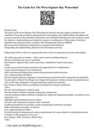 The Goals For The West Saginaw Bay Watershed
Priority Goals:
The goals for the West Saginaw Bay Watershed are based on the past studies conducted in the
watershed. The goals are aimed at protecting the water quality and wildlife habitat and address the
resource concerns of the watershed. Milestones were identified indicating the steps needed to reach
the objective. Implementing most objectives requires a combination of three types of activities:
Implementing structural and/or vegetative Best Management Practices (BMPs)
Reviewing and modifying existing projects, programs and ordinances
Designating and implementing education and information activities
(Educational efforts will be an ongoing effort due to lack of cooperation by certain individuals)
The following goals are broken ... Show more content on Helpwriting.net ...
Secure 5 easements per year in watershed.
Key Partners: Saginaw Bay Land Conservancy, HeadWaters Land Conservancy
Tasks:
Conservancies meet to discuss priorities and opportunities for collaboration
Target outreach program to key landowners
Meet with interested landowners and develop permanent deed restrictions
Cost: Approximately $20,000/yr
Provide sample ordinance language to local planning commissions that incorporates the principles
the principles of Better Site Design Low Impact Development. Conduct at least 5 presentations per
year on this topic during part of regular planning commission meetings.
Key Partners: Huron Pines (coordinating with help from outside consultants)
Tasks:
Review local ordinances to identify gaps
Provide sample ordinance language to planning commissions
Actively promote modern solutions including low impact development principles, site plan reviews,
schematics, etc.
Highlight regional planning success stories
Promote rural community character of the watershed
Conduct presentations at township, county and planning commission meetings
Make information accessible via internet
Cost: Approximately $2,500/yr
Provide training for planning and zoning commissioners on issues related to watershed protection.
Continue to offer programs every year.
Key Partners: MSU Extension, Huron Pines
Tasks:
... Get more on HelpWriting.net ...
 