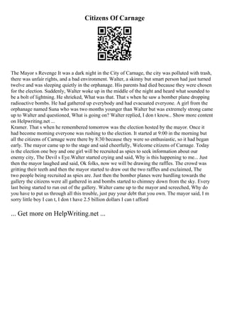 Citizens Of Carnage
The Mayor s Revenge It was a dark night in the City of Carnage, the city was polluted with trash,
there was unfair rights, and a bad environment. Walter, a skinny but smart person had just turned
twelve and was sleeping quietly in the orphanage. His parents had died because they were chosen
for the election. Suddenly, Walter woke up in the middle of the night and heard what sounded to
be a bolt of lightning. He shrieked, What was that. That s when he saw a bomber plane dropping
radioactive bombs. He had gathered up everybody and had evacuated everyone. A girl from the
orphanage named Suna who was two months younger than Walter but was extremely strong came
up to Walter and questioned, What is going on? Walter replied, I don t know
... Show more content
on Helpwriting.net ...
Kramer. That s when he remembered tomorrow was the election hosted by the mayor. Once it
had become morning everyone was rushing to the election. It started at 9:00 in the morning but
all the citizens of Carnage were there by 8:30 because they were so enthusiastic, so it had began
early. The mayor came up to the stage and said cheerfully, Welcome citizens of Carnage. Today
is the election one boy and one girl will be recruited as spies to seek information about our
enemy city, The Devil s Eye.Walter started crying and said, Why is this happening to me... Just
then the mayor laughed and said, Ok folks, now we will be drawing the raffles. The crowd was
gritting their teeth and then the mayor started to draw out the two raffles and exclaimed, The
two people being recruited as spies are. Just then the bomber planes were hurdling towards the
gallery the citizens were all gathered in and bombs started to chimney down from the sky. Every
last being started to run out of the gallery. Walter came up to the mayor and screeched, Why do
you have to put us through all this trouble, just pay your debt that you own. The mayor said, I m
sorry little boy I can t, I don t have 2.5 billion dollars I can t afford
... Get more on HelpWriting.net ...
 
