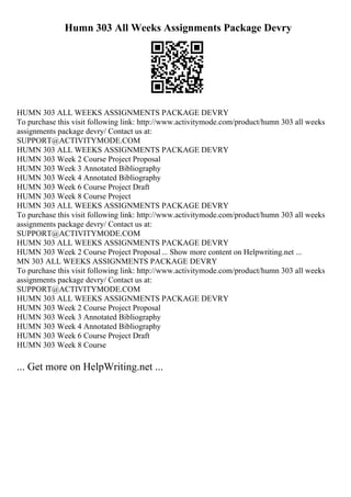 Humn 303 All Weeks Assignments Package Devry
HUMN 303 ALL WEEKS ASSIGNMENTS PACKAGE DEVRY
To purchase this visit following link: http://www.activitymode.com/product/humn 303 all weeks
assignments package devry/ Contact us at:
SUPPORT@ACTIVITYMODE.COM
HUMN 303 ALL WEEKS ASSIGNMENTS PACKAGE DEVRY
HUMN 303 Week 2 Course Project Proposal
HUMN 303 Week 3 Annotated Bibliography
HUMN 303 Week 4 Annotated Bibliography
HUMN 303 Week 6 Course Project Draft
HUMN 303 Week 8 Course Project
HUMN 303 ALL WEEKS ASSIGNMENTS PACKAGE DEVRY
To purchase this visit following link: http://www.activitymode.com/product/humn 303 all weeks
assignments package devry/ Contact us at:
SUPPORT@ACTIVITYMODE.COM
HUMN 303 ALL WEEKS ASSIGNMENTS PACKAGE DEVRY
HUMN 303 Week 2 Course Project Proposal... Show more content on Helpwriting.net ...
MN 303 ALL WEEKS ASSIGNMENTS PACKAGE DEVRY
To purchase this visit following link: http://www.activitymode.com/product/humn 303 all weeks
assignments package devry/ Contact us at:
SUPPORT@ACTIVITYMODE.COM
HUMN 303 ALL WEEKS ASSIGNMENTS PACKAGE DEVRY
HUMN 303 Week 2 Course Project Proposal
HUMN 303 Week 3 Annotated Bibliography
HUMN 303 Week 4 Annotated Bibliography
HUMN 303 Week 6 Course Project Draft
HUMN 303 Week 8 Course
... Get more on HelpWriting.net ...
 