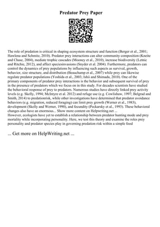 Predator Prey Paper
The role of predation is critical in shaping ecosystem structure and function (Berger et al., 2001;
Hawlena and Schmitz, 2010). Predator prey interactions can alter community composition (Kneite
and Chase, 2004), mediate trophic cascades (Mooney et al., 2010), increase biodiversity (Letnic
and Ritchie, 2012), and affect speciesinvasions (Snyder et al. 2004). Furthermore, predators can
control the dynamics of prey populations by influencing such aspects as survival, growth,
behavior, size structure, and distribution (Beauchamp et al., 2007) while prey can likewise
regulate predator populations (Yoshida et al., 2003; Ishii and Shimada, 2010). One of the
primary components of predator prey interactions is the behavior and subsequent survival of prey
in the presence of predators which we focus on in this study. For decades scientists have studied
the behavioral response of prey to predators. Numerous studies have directly linked prey activity
levels (e.g. Skelly, 1994; McIntyre et al. 2012) and refuge use (e.g. Cowlishaw, 1997; Belgrad and
Smith, 2014) to predationrisk, while other investigations have determined that predator avoidance
behaviors (e.g. migration, reduced foraging) can limit prey growth (Werner et al., 1983),
development (Skelly and Werner, 1990), and fecundity (Peckarsky et al., 1993). These behavioral
changes also have an enormous... Show more content on Helpwriting.net ...
However, ecologists have yet to establish a relationship between predator hunting mode and prey
mortality while incorporating personality. Here, we test this theory and examine the roles prey
personality and predator species play in governing predation risk within a simple food
... Get more on HelpWriting.net ...
 