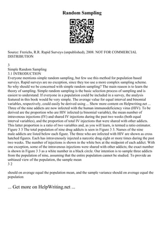 Random Sampling
Source: Frerichs, R.R. Rapid Surveys (unpublished), 2008. NOT FOR COMMERCIAL
DISTRIBUTION
3
Simple Random Sampling
3.1 INTRODUCTION
Everyone mentions simple random sampling, but few use this method for population based
surveys. Rapid surveys are no exception, since they too use a more complex sampling scheme.
So why should we be concerned with simple random sampling? The main reason is to learn the
theory of sampling. Simple random sampling is the basic selection process of sampling and is
easiest to understand. If everyone in a population could be included in a survey, the analysis
featured in this book would be very simple. The average value for equal interval and binomial
variables, respectively, could easily be derived using ... Show more content on Helpwriting.net ...
Three of the nine addicts are now infected with the human immunodeficiency virus (HIV). To be
derived are the proportion who are HIV infected (a binomial variable), the mean number of
intravenous injections (IV) and shared IV injections during the past two weeks (both equal
interval variables), and the proportion of total IV injections that were shared with other addicts.
This latter proportion is a ratio of two variables and, as you will learn, is termed a ratio estimator.
Figure 3 3 The total population of nine drug addicts is seen in Figure 3 3. Names of the nine
male addicts are listed below each figure. The three who are infected with HIV are shown as cross
hatched figures. Each has intravenously injected a narcotic drug eight or more times during the past
two weeks. The number of injections is shown in the white box at the midpoint of each addict. With
one exception, some of the intravenous injections were shared with other addicts; the exact number
is shown in Figure 3 3 as a white number in a black circle. Our intention is to sample three addicts
from the population of nine, assuming that the entire population cannot be studied. To provide an
unbiased view of the population, the sample mean
3 2
should on average equal the population mean, and the sample variance should on average equal the
population
... Get more on HelpWriting.net ...
 