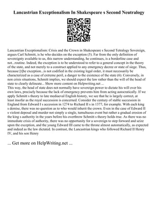 Lancastrian Exceptionalism In Shakespeare s Second Neutralogy
Lancastrian Exceptionalism: Crisis and the Crown in Shakespeare s Second Tetralogy Sovereign,
argues Carl Schmitt, is he who decides on the exception (5). Far from the only definition of
sovereignty available to us, this narrow understanding, he continues, is a borderline case and
not...routine. Indeed, the exception is to be understood to refer to a general concept in the theory
of the state, and not merely to a construct applied to any emergency decree or state of siege. Thus,
because [t]he exception...is not codified in the existing legal order, it must necessarily be
characterized as a case of extreme peril, a danger to the existence of the state (6). Conversely, in
non crisis situations, Schmitt implies, we should expect the law rather than the will of the head of
state to clearly delineate... Show more content on Helpwriting.net ...
This way, the head of state does not normally have sovereign power to dictate his will over his
own laws, precisely because the lack of emergency prevents him from acting autocratically. If we
apply Schmitt s theory to late mediaeval English history, we see that he is largely correct, at
least insofar as the royal succession is concerned. Consider the century of stable succession in
England from Edward I s accession in 1274 to Richard II s in 1377, for example. With each king
s demise, there was no question as to who would inherit the crown. Even in the case of Edward II
s violent deposal and murder not simply a single, tumultuous event but rather a gradual erosion of
the king s authority in the years before his overthrow Schmitt s theory holds true. As there was no
immediate crisis of authority, there was no opportunity for a sovereign to step forward and seize
upon the exception, and the young Edward III came to the throne almost automatically, as expected
and indeed as the law dictated. In contrast, the Lancastrian kings who followed Richard II Henry
IV, and his son Henry
... Get more on HelpWriting.net ...
 