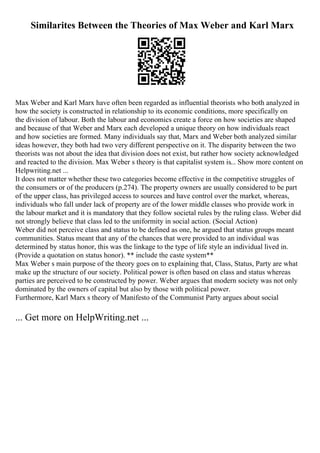 Similarites Between the Theories of Max Weber and Karl Marx
Max Weber and Karl Marx have often been regarded as influential theorists who both analyzed in
how the society is constructed in relationship to its economic conditions, more specifically on
the division of labour. Both the labour and economics create a force on how societies are shaped
and because of that Weber and Marx each developed a unique theory on how individuals react
and how societies are formed. Many individuals say that, Marx and Weber both analyzed similar
ideas however, they both had two very different perspective on it. The disparity between the two
theorists was not about the idea that division does not exist, but rather how society acknowledged
and reacted to the division. Max Weber s theory is that capitalist system is... Show more content on
Helpwriting.net ...
It does not matter whether these two categories become effective in the competitive struggles of
the consumers or of the producers (p.274). The property owners are usually considered to be part
of the upper class, has privileged access to sources and have control over the market, whereas,
individuals who fall under lack of property are of the lower middle classes who provide work in
the labour market and it is mandatory that they follow societal rules by the ruling class. Weber did
not strongly believe that class led to the uniformity in social action. (Social Action)
Weber did not perceive class and status to be defined as one, he argued that status groups meant
communities. Status meant that any of the chances that were provided to an individual was
determined by status honor, this was the linkage to the type of life style an individual lived in.
(Provide a quotation on status honor). ** include the caste system**
Max Weber s main purpose of the theory goes on to explaining that, Class, Status, Party are what
make up the structure of our society. Political power is often based on class and status whereas
parties are perceived to be constructed by power. Weber argues that modern society was not only
dominated by the owners of capital but also by those with political power.
Furthermore, Karl Marx s theory of Manifesto of the Communist Party argues about social
... Get more on HelpWriting.net ...
 
