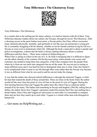 Tony Hillerman s The Ghostaway Essay
Tony Hillerman s The Ghostaway
In a country that is the melting pot for many cultures, it is hard to interact with all of them. Tony
Hillerman educates readers about one culture, the Navajos, through his novel, The Ghostway. After
a shooting occurs in the quiet Indian reservation, a Navajo police Jim Chee, officer overcomes
many obstacles physically, mentally, and spiritually to sort the case out and protect a young girl.
He is constantly struggling with his identity, whether or not he should continue living his life as a
Navajo or cross over to mainstream white life. Although the book s main plot is about a murder and
police investigations, a theme that the book is always making references about is cultural
differences and how these ... Show more content on Helpwriting.net ...
When Chee is eating at a diner in the city of L.A. he finds it intriguing that it is difficult to figure
out the ethnic identity of the waitress, On the big reservation, where people were scarce and
scattered, one tended to lump them into categories. (146) Chee compares how the people from
where he is from are not stuck into categories but are all the same. He was not use to seeing so
many different races and it was hard for him to distinguish what race is what. Chee also found it
to be complicated when it came to see life through other ways rather than the Navajo way because
it was so different form what he was used to and he can not make the change.
A way that the author also showed cultural differences is through the character Vaggan, a white
hit man that wanted the death of those around him. There are times in the book where the author
would tell the story from the point of view of Chee to the point of view of Vaggan. During the
first meeting between Chee and Vaggan the author does this where Chee is called an indian
instead of by his name, The Indian said something in Navajo and laughed. (205) By calling him an
Indian, the author shows how Vaggan s ignorance made him assume that Chee was nothing but a
drunk Indian. Since Chee and Vaggan are adversaries to each other it is reasonable to compare
them and see how they match up to each other. Vagaan is a violent white man with disregard to
human life
... Get more on HelpWriting.net ...
 