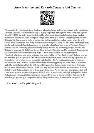 Anne Bradstreet And Edwards Compare And Contrast
Through the fiery depths of Anne Bradstreet s burning home and the intensity of god s hands from
Jonathan Edwards. The Puritanism way is highly respected. Throughout Anne Bradstreet s poem
from 1612 1672 she talks about her life and how her house is suddenly burning down. As her
mind tosses around she starts to explain things about her life to herself. She realizes the positive
things in life. She wants to make it known that god is good to her and no matter what she will
always have a home and that being a Puritanmeans that god is there for her. Anne Bradstreetis very
similar to Jonathan Edwards because as he writes he talks about how being a Puritan will save
you and that not following god is the wrong choice because by following god you are safe and
that god is so powerful that if you do anything wrong by him you shall be punished. These stories
are similar but also different in many ways.... Show more content on Helpwriting.net ...
They both talk about how great he is and how powerful he is. They both strongly believe in what
the powerful god is capable of. Both Bradstreet and Edwards have similar writing styles and are
strong believers of what people should do and shouldn t do. As Bradstreet s house is burning
she expresses how she feels. As she thinks about what is happening she talks about it, when she
feels like she is being selfish she tells herself to remember that no matter what she will always
have a home and that she shouldn t think that way because even without her home she s at least
still alive and that eventually she will get everything back. As for Edwards he expresses that god
s hands are like fire because how powerful he is. God is perfect and although he is perfect he can
still get angry with people that make poor choices. He wants to encourage other Puritans to do
what is right because god can punish for anything that is wrong. Both describe the power of
... Get more on HelpWriting.net ...
 