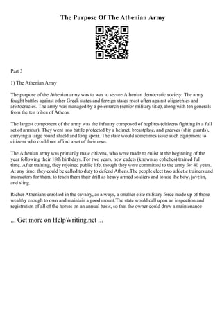 The Purpose Of The Athenian Army
Part 3
1) The Athenian Army
The purpose of the Athenian army was to was to secure Athenian democratic society. The army
fought battles against other Greek states and foreign states most often against oligarchies and
aristocracies. The army was managed by a polemarch (senior military title), along with ten generals
from the ten tribes of Athens.
The largest component of the army was the infantry composed of hoplites (citizens fighting in a full
set of armour). They went into battle protected by a helmet, breastplate, and greaves (shin guards),
carrying a large round shield and long spear. The state would sometimes issue such equipment to
citizens who could not afford a set of their own.
The Athenian army was primarily male citizens, who were made to enlist at the beginning of the
year following their 18th birthdays. For two years, new cadets (known as ephebes) trained full
time. After training, they rejoined public life, though they were committed to the army for 40 years.
At any time, they could be called to duty to defend Athens.The people elect two athletic trainers and
instructors for them, to teach them their drill as heavy armed soldiers and to use the bow, javelin,
and sling.
Richer Athenians enrolled in the cavalry, as always, a smaller elite military force made up of those
wealthy enough to own and maintain a good mount.The state would call upon an inspection and
registration of all of the horses on an annual basis, so that the owner could draw a maintenance
... Get more on HelpWriting.net ...
 