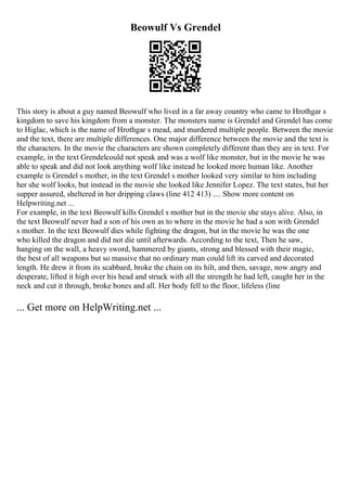 Beowulf Vs Grendel
This story is about a guy named Beowulf who lived in a far away country who came to Hrothgar s
kingdom to save his kingdom from a monster. The monsters name is Grendel and Grendel has come
to Higlac, which is the name of Hrothgar s mead, and murdered multiple people. Between the movie
and the text, there are multiple differences. One major difference between the movie and the text is
the characters. In the movie the characters are shown completely different than they are in text. For
example, in the text Grendelcould not speak and was a wolf like monster, but in the movie he was
able to speak and did not look anything wolf like instead he looked more human like. Another
example is Grendel s mother, in the text Grendel s mother looked very similar to him including
her she wolf looks, but instead in the movie she looked like Jennifer Lopez. The text states, but her
supper assured, sheltered in her dripping claws (line 412 413) .... Show more content on
Helpwriting.net ...
For example, in the text Beowulf kills Grendel s mother but in the movie she stays alive. Also, in
the text Beowulf never had a son of his own as to where in the movie he had a son with Grendel
s mother. In the text Beowulf dies while fighting the dragon, but in the movie he was the one
who killed the dragon and did not die until afterwards. According to the text, Then he saw,
hanging on the wall, a heavy sword, hammered by giants, strong and blessed with their magic,
the best of all weapons but so massive that no ordinary man could lift its carved and decorated
length. He drew it from its scabbard, broke the chain on its hilt, and then, savage, now angry and
desperate, lifted it high over his head and struck with all the strength he had left, caught her in the
neck and cut it through, broke bones and all. Her body fell to the floor, lifeless (line
... Get more on HelpWriting.net ...
 