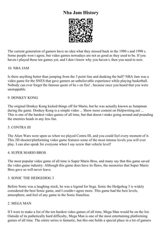 Nba Jam History
The current generation of gamers have no idea what they missed back in the 1980 s and 1990 s.
Some people won t agree, but video games nowadays are not as good as they used to be. If you
haven t played these ten games yet, and I don t know why you haven t, then you need to now.
10. NBA JAM
Is there anything better than jumping from the 3 point line and dunking the ball? NBA Jam was a
video game for the SNES that gave gamers an unbelievable experience while playing basketball.
Nobody can ever forget the famous quote of he s on fire! , because once you heard that you were
unstoppable.
9. DONKEY KONG
The original Donkey Kong kicked things off for Mario, but he was actually known as Jumpman
during the game. Donkey Kong is a simple video ... Show more content on Helpwriting.net ...
This is one of the hardest video games of all time, but that doesn t make going around and pounding
the enemies heads in any less fun.
5. CONTRA III
The Alien Wars were upon us when we played Contra III, and you could feel every moment of it.
This 2D shooter/platforming video game features some of the most intense levels you will ever
play. I can also speak for everyone when I say screw that vehicle level!
4. SUPER MARIO BROS
The most popular video game of all time is Super Mario Bros, and many say that this game saved
the video game industry. Although this game does have its flaws, the memories that Super Mario
Bros gave us will never leave.
3. SONIC THE HEDGEHOG 3
Before Sonic was a laughing stock, he was a legend for Sega. Sonic the Hedgehog 3 is widely
considered the best Sonic game, and I couldn t agree more. This game had the best levels,
atmosphere, and feel of any game in the Sonic franchise.
2. MEGA MAN
If I were to make a list of the ten hardest video games of all time, Mega Man would be on the list.
Outside of its pathetically hard difficulty, Mega Man is one of the most entertaining platforming
games of all time. The entire series is fantastic, but this one holds a special place in a lot of gamers
 