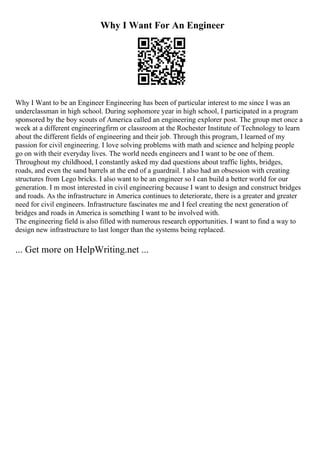 Why I Want For An Engineer
Why I Want to be an Engineer Engineering has been of particular interest to me since I was an
underclassman in high school. During sophomore year in high school, I participated in a program
sponsored by the boy scouts of America called an engineering explorer post. The group met once a
week at a different engineeringfirm or classroom at the Rochester Institute of Technology to learn
about the different fields of engineering and their job. Through this program, I learned of my
passion for civil engineering. I love solving problems with math and science and helping people
go on with their everyday lives. The world needs engineers and I want to be one of them.
Throughout my childhood, I constantly asked my dad questions about traffic lights, bridges,
roads, and even the sand barrels at the end of a guardrail. I also had an obsession with creating
structures from Lego bricks. I also want to be an engineer so I can build a better world for our
generation. I m most interested in civil engineering because I want to design and construct bridges
and roads. As the infrastructure in America continues to deteriorate, there is a greater and greater
need for civil engineers. Infrastructure fascinates me and I feel creating the next generation of
bridges and roads in America is something I want to be involved with.
The engineering field is also filled with numerous research opportunities. I want to find a way to
design new infrastructure to last longer than the systems being replaced.
... Get more on HelpWriting.net ...
 