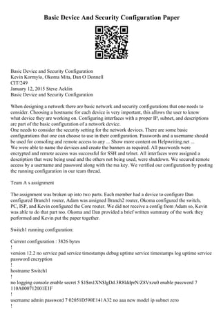 Basic Device And Security Configuration Paper
Basic Device and Security Configuration
Kevin Kormylo, Okoma Mita, Dan O Donnell
CIT/249
January 12, 2015 Steve Acklin
Basic Device and Security Configuration
When designing a network there are basic network and security configurations that one needs to
consider. Choosing a hostname for each device is very important, this allows the user to know
what device they are working on. Configuring interfaces with a proper IP, subnet, and descriptions
are part of the basic configuration of a network device.
One needs to consider the security setting for the network devices. There are some basic
configurations that one can choose to use in their configuration. Passwords and a username should
be used for consoling and remote access to any ... Show more content on Helpwriting.net ...
We were able to name the devices and create the banners as required. All passwords were
encrypted and remote access was successful for SSH and telnet. All interfaces were assigned a
description that were being used and the others not being used, were shutdown. We secured remote
access by a username and password along with the rsa key. We verified our configuration by posting
the running configuration in our team thread.
Team A s assignment
The assignment was broken up into two parts. Each member had a device to configure Dan
configured Branch1 router, Adam was assigned Branch2 router, Okoma configured the switch,
PC, ISP, and Kevin configured the Core router. We did not receive a config from Adam so, Kevin
was able to do that part too. Okoma and Dan provided a brief written summary of the work they
performed and Kevin put the paper together.
Switch1 running configuration:
Current configuration : 3826 bytes
!
version 12.2 no service pad service timestamps debug uptime service timestamps log uptime service
password encryption
!
hostname Switch1
!
no logging console enable secret 5 $1$m1XN$lgDd.3R8lddprN/Z8Vxzu0 enable password 7
110A000712001E1F
!
username admin password 7 02051D590E141A32 no aaa new model ip subnet zero
!
 