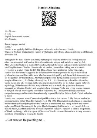 Hamlet Allusions
Jake Nevins
3/15/13
English foundations honors 2
Mrs. Muratori
Research paper hamlet
INTRO
Hamlet is a tragedy by William Shakespeare where the main character, Hamlet,
Thesis: In William Shakespeare s Hamlet mythological and biblical allusions informs us of Hamlet s
inevitable fall.
Throughout the play, Hamlet uses many mythological allusions to show his feelings towards
other characters such as Claudius, Gertrude and the old king as well as inform us of his fall .
After Queen Gertrude is re married to Claudius, Hamlet shows his feelings when he compares the
late King Hamlet to Claudius. Hamlet tells his mother, So excellent a king, that was to this
/ Hyperion to a satyr. (Ham. I ii 139 40). This ... Show more content on Helpwriting.net ...
Hamlet uses Hecuba to exaggerate the difference between the queen in the play who is full of
grief and sorrow, and Queen Gertrude who has remarried quickly and shows little to no emotion
for the death of her first husband. Another example occurs during Hamlet s soliloquy when he
imagines his mother, Like Niobe, all tears (Ham. I. ii. 151). Hamlet not only wishes his mother
would mourn and take revenge, but he also implies responsibility for his father s death. In Greek
mythology, Niobe boasted she had many children and as a result, the gods came down and
murdered her children. Painters and sculptures have portrayed Niobe as a crying woman because
of her guilt she felt knowing she caused her children to die. The fact that Hamlet uses these
comparisons suggests his mother is undoubtedly responsible for his father s death. Finish and relate
to thesis
Hamlet also compares himself to the demi god Hercules in Act 1 scene 2: My father s brother but
no more like my father/ Than I to Hercules (I, ii, 152 153). This mythological allusion is important
because Hamlet is comparing himself to Hercules who is known as a strong warrior and earned
a place on Mount Olympus with the gods. Hamlet is saying that his uncle is very much different
than his father, like Hamlet is very much different than Hercules. Hercules is seen as a superhero
of Greek mythology, which is a great difference of Hamlet because Hamlet is in no way seen as a
superhero or someone to look up to. Hamlet
... Get more on HelpWriting.net ...
 